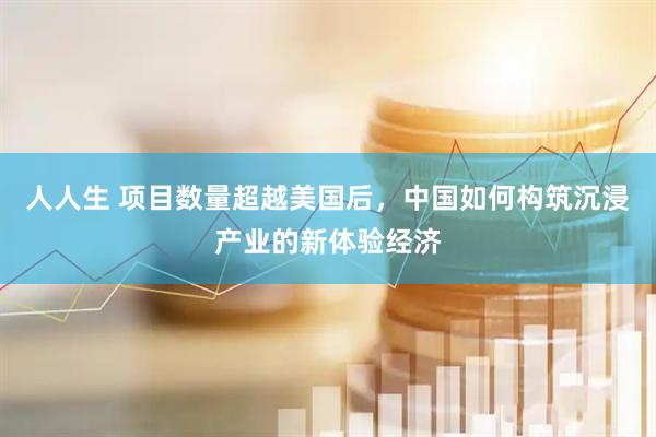 人人生 项目数量超越美国后，中国如何构筑沉浸产业的新体验经济