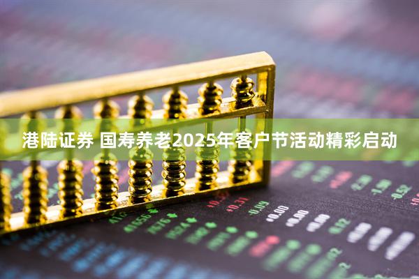 港陆证券 国寿养老2025年客户节活动精彩启动