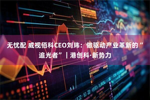 无忧配 威视佰科CEO刘玮：做驱动产业革新的“追光者”｜港创科·新势力