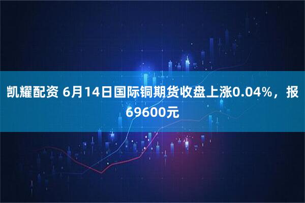 凯耀配资 6月14日国际铜期货收盘上涨0.04%，报69600元