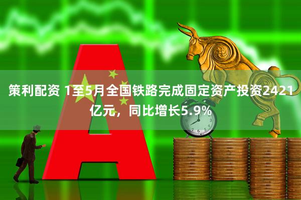 策利配资 1至5月全国铁路完成固定资产投资2421亿元，同比增长5.9%