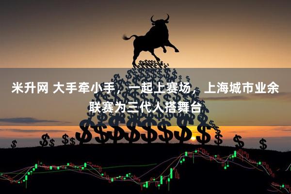 米升网 大手牵小手，一起上赛场，上海城市业余联赛为三代人搭舞台