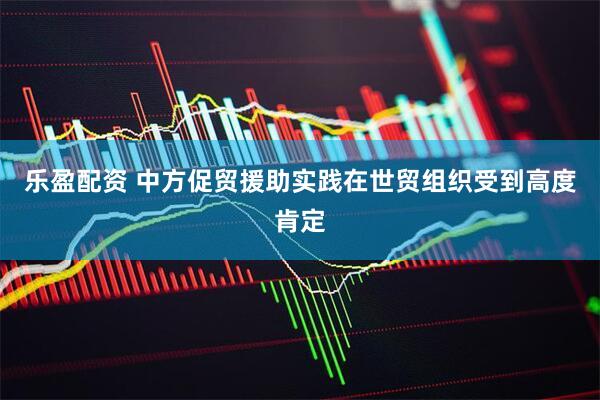 乐盈配资 中方促贸援助实践在世贸组织受到高度肯定