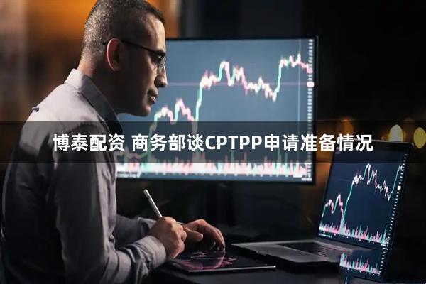 博泰配资 商务部谈CPTPP申请准备情况