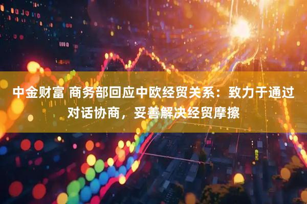 中金财富 商务部回应中欧经贸关系：致力于通过对话协商，妥善解决经贸摩擦