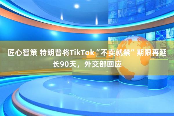 匠心智策 特朗普将TikTok“不卖就禁”期限再延长90天，外交部回应