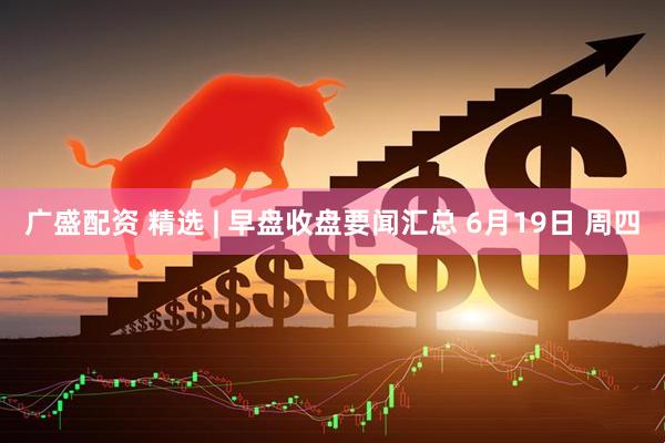广盛配资 精选 | 早盘收盘要闻汇总 6月19日 周四