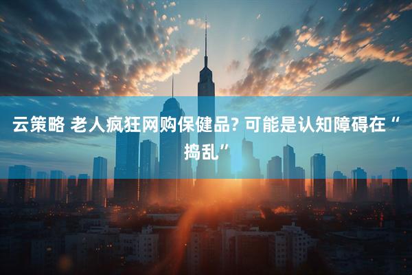 云策略 老人疯狂网购保健品? 可能是认知障碍在“捣乱”