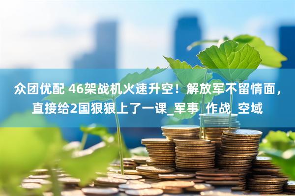 众团优配 46架战机火速升空！解放军不留情面，直接给2国狠狠上了一课_军事_作战_空域
