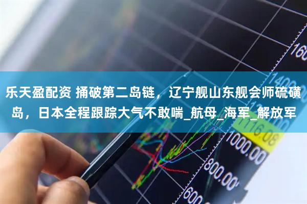 乐天盈配资 捅破第二岛链，辽宁舰山东舰会师硫磺岛，日本全程跟踪大气不敢喘_航母_海军_解放军