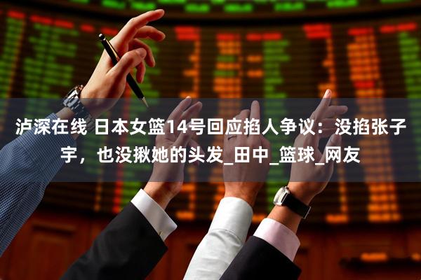 泸深在线 日本女篮14号回应掐人争议：没掐张子宇，也没揪她的头发_田中_篮球_网友