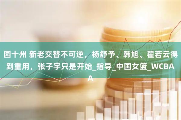 园十州 新老交替不可逆，杨舒予、韩旭、翟若云得到重用，张子宇只是开始_指导_中国女篮_WCBA