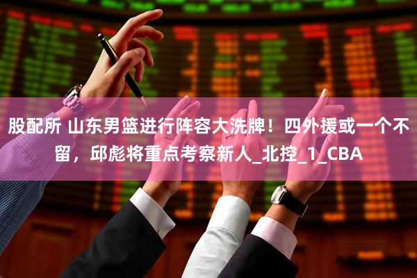 股配所 山东男篮进行阵容大洗牌！四外援或一个不留，邱彪将重点考察新人_北控_1_CBA