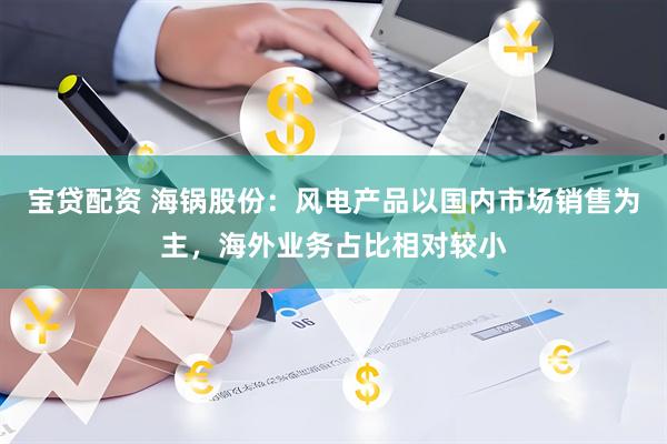 宝贷配资 海锅股份：风电产品以国内市场销售为主，海外业务占比相对较小