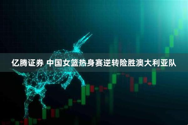 亿腾证券 中国女篮热身赛逆转险胜澳大利亚队