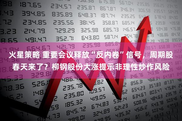 火星策略 重要会议释放“反内卷”信号，周期股春天来了？柳钢股份大涨提示非理性炒作风险