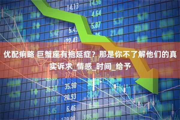优配痢略 巨蟹座有拖延症？那是你不了解他们的真实诉求_情感_时间_给予