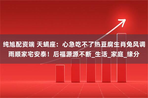 纯旭配资端 天蝎座：心急吃不了热豆腐生肖兔风调雨顺家宅安泰！后福源源不断_生活_家庭_缘分