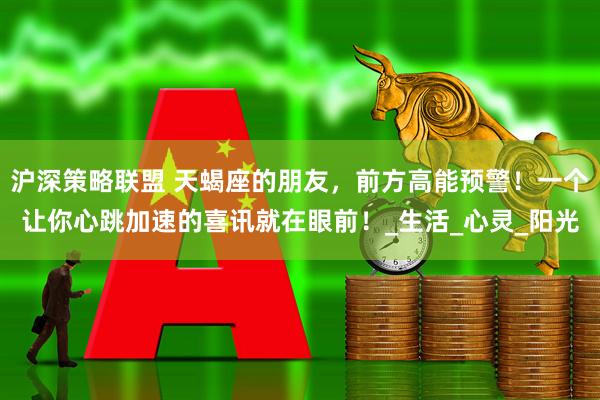 沪深策略联盟 天蝎座的朋友，前方高能预警！一个让你心跳加速的喜讯就在眼前！_生活_心灵_阳光