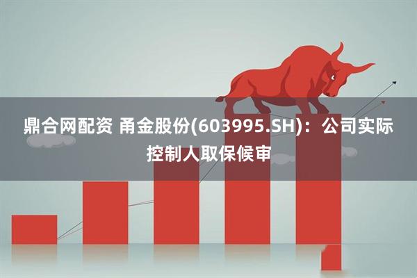 鼎合网配资 甬金股份(603995.SH)：公司实际控制人取保候审