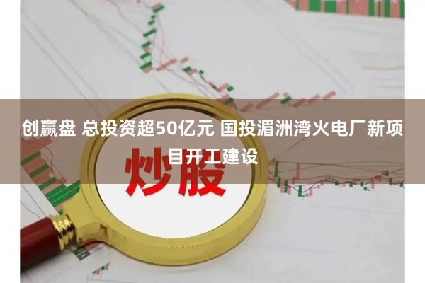 创赢盘 总投资超50亿元 国投湄洲湾火电厂新项目开工建设