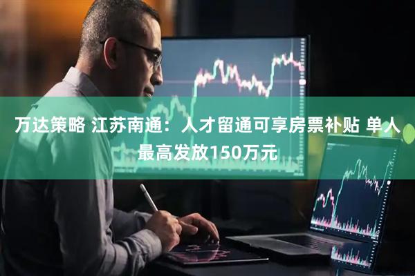 万达策略 江苏南通：人才留通可享房票补贴 单人最高发放150万元