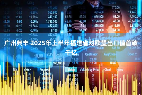 广州典丰 2025年上半年福建省对欧盟出口值首破千亿