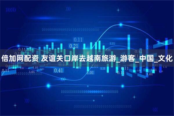 倍加网配资 友谊关口岸去越南旅游_游客_中国_文化