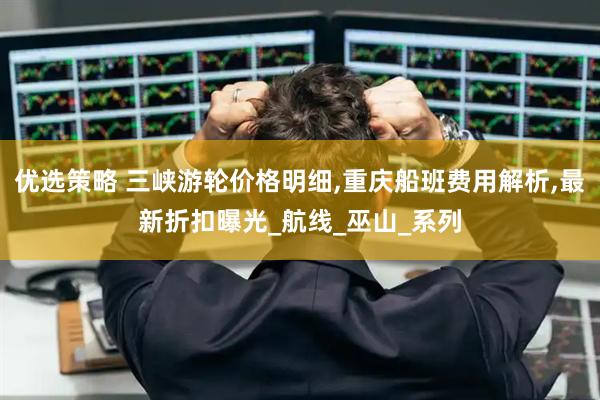 优选策略 三峡游轮价格明细,重庆船班费用解析,最新折扣曝光_航线_巫山_系列