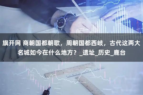 旗开网 商朝国都朝歌，周朝国都西岐，古代这两大名城如今在什么地方？_遗址_历史_鹿台