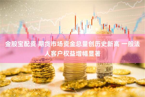 金股宝配资 期货市场资金总量创历史新高 一般法人客户权益增幅显著