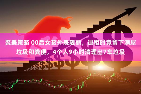 聚美策略 00后女孩外表靓丽，退租时竟留下满屋垃圾和粪便，4个人9小时清理出7车垃圾