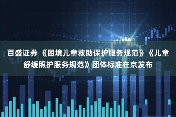 百盛证券 《困境儿童救助保护服务规范》《儿童舒缓照护服务规范》团体标准在京发布