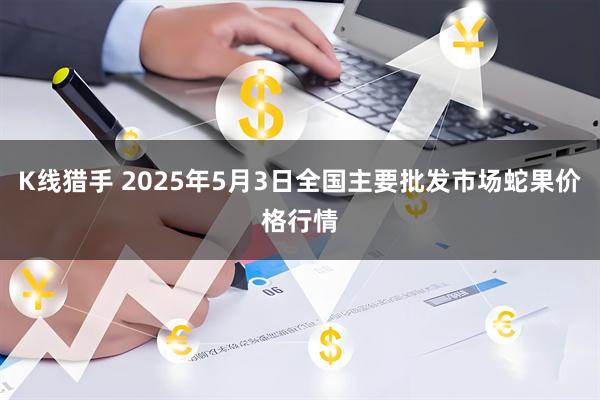 K线猎手 2025年5月3日全国主要批发市场蛇果价格行情