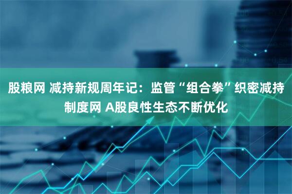 股粮网 减持新规周年记：监管“组合拳”织密减持制度网 A股良性生态不断优化